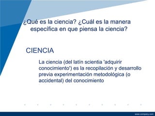 ¿Qué es la ciencia? ¿Cuál es la manera específica en que piensa la ciencia?  CIENCIA Proceso de estudiar la naturaleza por la recolección de datos y la provisión de explicaciones e interpretaciones de ellos. La ciencia (del latín scientia 'adquirir conocimiento') es la recopilación y desarrollo previa experimentación metodológica (o accidental) del conocimiento 