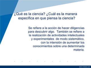 INVESTIGACIÓN Se refiere a la acción de hacer diligencias para descubrir algo.  También se refiere a la realización de actividades intelectuales y experimentales  de modo sistemático, con la intensión de aumentar los conocimientos sobre una determinada materia. ¿Qué es la ciencia? ¿Cuál es la manera específica en que piensa la ciencia?  
