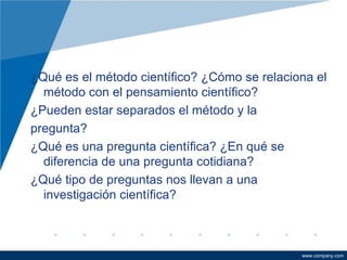 ¿Qué es el método científico? ¿Cómo se relaciona el método con el pensamiento científico? ¿Pueden estar separados el método y la  pregunta? ¿Qué es una pregunta científica? ¿En qué se diferencia de una pregunta cotidiana? ¿Qué tipo de preguntas nos llevan a una investigación científica? 