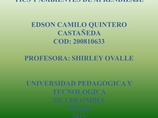TICS Y AMBIENTES DE APRENDIZAJE


    EDSON CAMILO QUINTERO
          CASTAÑEDA
         COD: 200810633

  PROFESORA: SHIRLEY OVALLE


  UNIVERSIDAD PEDAGOGICA Y
        TECNOLOGICA
        DE COLOMBIA
           TUNJA
 