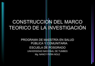 CONSTRUCCION DEL MARCO
TEORICO DE LA INVESTIGACIÓN

    PROGRAMA DE MAESTRÍA EN SALUD
         PÚBLICA Y COMUNITARIA
        ESCUELA DE POSGRADO
       UNIVERSIDAD NACIONAL DE TUMBES
             Mg. NANCY PEÑA NOLE
 