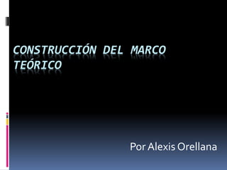 CONSTRUCCIÓN DEL MARCO
TEÓRICO
Por Alexis Orellana
 