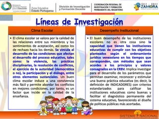 Clima Escolar
• El clima escolar se valora por la calidad de
las relaciones entre sus miembros y los
sentimientos de aceptación, así como los
de rechazo hacia los demás. Se vincula al
desarrollo de las condiciones que afectan
el desarrollo del proceso educativo, tales
como: la violencia, las prácticas
disciplinarias, la resolución de conflictos,
el ejercicio de la autoridad (democrática
o no), la participación y el diálogo, entre
otros elementos sustanciales. Un buen
clima escolar induce a una convivencia
más fácil y permite abordar los conflictos
en mejores condiciones, por tanto, es un
factor que incide en la calidad de la
enseñanza.
Desempeño Institucional
• El buen desempeño de las instituciones
escolares no es otra cosa sino la
capacidad que tienen las instituciones
educativas de cumplir con los objetivos
planteados según el ordenamiento
jurídico venezolano en los tiempos que
corresponden, con métodos que sean
acordes a los principios y valores
consagrados en la CRBV. Implica investigar
para el desarrollo de los parámetros que
permitan examinar, reconocer y estimular
una buena práctica educativa (es decir, la
definición de INDICADORES) con criterios
estandarizados para calificar las
instituciones educativas como buenas y
facilitar el diagnóstico permanente del
sistema educativo, favoreciendo el diseño
de políticas públicas más acertadas.
COORDINACIÓN REGIONAL DE
INVESTIGACIÓN Y FORMACIÓN
PERMANENTE DEL MAGISTERIO
 