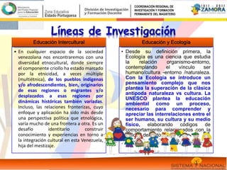 Educación Intercultural
• En cualquier espacio de la sociedad
venezolana nos encontraremos con una
diversidad etnocultural, donde siempre
el componente criollo ha estado marcado
por la etnicidad, a veces múltiple
(multiétnica), de los pueblos indígenas
y/o afrodescendientes, bien, originarios
de esas regiones o migrantes y/o
desplazados a esas regiones por
dinámicas históricas también variadas.
Incluso, las relaciones fronterizas, cuyo
enfoque y aplicación ha sido más desde
una perspectiva política que etnológica,
varía mucho de una frontera a otra. Es un
desafío identitario construir
conocimiento y experiencias en torno a
la integración cultural en esta Venezuela,
hija del mestizaje.
Educación y Ecología
• Desde su definición primera, la
Ecología es una ciencia que estudia
la relación organismo-entorno,
contemplando el vínculo ser
humano/cultura -entorno /naturaleza.
Con la Ecología se introduce un
pensamiento complejo que nos
plantea la superación de la clásica
antípoda naturaleza vs cultura. La
UNESCO plantea la educación
ambiental como un proceso,
necesario para comprender y
apreciar las interrelaciones entre el
ser humano, su cultura y su medio
físico, elaborando códigos de
comportamiento relacionados con la
calidad del entorno.
COORDINACIÓN REGIONAL DE
INVESTIGACIÓN Y FORMACIÓN
PERMANENTE DEL MAGISTERIO
 