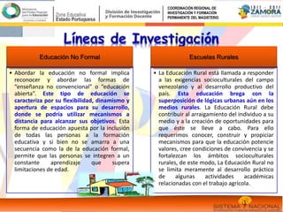 Educación No Formal
• Abordar la educación no formal implica
reconocer y abordar las formas de
“enseñanza no convencional” o “educación
abierta”. Este tipo de educación se
caracteriza por su flexibilidad, dinamismo y
apertura de espacios para su desarrollo,
donde se podría utilizar mecanismos a
distancia para alcanzar sus objetivos. Esta
forma de educación apuesta por la inclusión
de todas las personas a la formación
educativa y si bien no se amarra a una
secuencia como la de la educación formal,
permite que las personas se integren a un
constante aprendizaje que supera
limitaciones de edad.
Escuelas Rurales
• La Educación Rural está llamada a responder
a las exigencias socioculturales del campo
venezolano y al desarrollo productivo del
país. Esta educación brega con la
superposición de lógicas urbanas aún en los
medios rurales. La Educación Rural debe
contribuir al arraigamiento del individuo a su
medio y a la creación de oportunidades para
que éste se lleve a cabo. Para ello
requerimos conocer, construir y propiciar
mecanismos para que la educación potencie
valores, cree condiciones de convivencia y se
fortalezcan los ámbitos socioculturales
rurales, de este modo, La Educación Rural no
se limita meramente al desarrollo práctico
de algunas actividades académicas
relacionadas con el trabajo agrícola.
COORDINACIÓN REGIONAL DE
INVESTIGACIÓN Y FORMACIÓN
PERMANENTE DEL MAGISTERIO
 