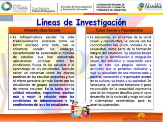 Infraestructura Escolar
• La infraestructura escolar ha sido
tradicionalmente analizada como un
factor asociado ante todo con la
cobertura escolar. Sin embargo,
recientemente ha aumentado el número
de estudios que han encontrado
asociaciones positivas entre las
condiciones físicas de las escuelas y el
aprendizaje de los estudiantes. También
existe un consenso sobre los efectos
positivos de las escuelas pequeñas y que
el efecto pareciera ser más fuerte con los
estudiantes de grupos socioeconómicos
de menos recursos. En la lucha por la
calidad educativa, requerimos analizar
más y mejor la relación entre las
condiciones de infraestructura y los
rendimientos de las y los estudiantes.
Salud Sexual y Reproductiva
• La educación, en el campo de la salud
sexual y reproductiva, se vincula con los
conocimientos bio -psico -sociales de la
sexualidad, como parte de la formación
integral del educando. Su objetivo básico
es lograr la identificación e integración
sexual del individuo y capacitarlo para
que se cree sus propios valores y
actitudes que le permitan realizarse y
vivir su sexualidad de una manera sana y
positiva, consciente y responsable dentro
de su cultura, su época y su sociedad. En
Venezuela, el ejercicio temprano y poco
responsable de la sexualidad representa
uno de los mayores desafíos para el sano
desarrollo de la sociedad y exige estudiar
y sistematizar experiencias para su
asertiva superación.
COORDINACIÓN REGIONAL DE
INVESTIGACIÓN Y FORMACIÓN
PERMANENTE DEL MAGISTERIO
 