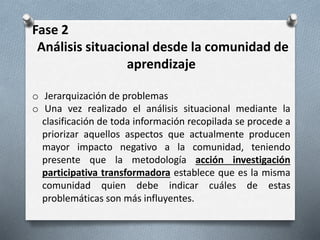 Fase 2
Análisis situacional desde la comunidad de
aprendizaje
o Jerarquización de problemas
o Una vez realizado el análisis situacional mediante la
clasificación de toda información recopilada se procede a
priorizar aquellos aspectos que actualmente producen
mayor impacto negativo a la comunidad, teniendo
presente que la metodología acción investigación
participativa transformadora establece que es la misma
comunidad quien debe indicar cuáles de estas
problemáticas son más influyentes.
 