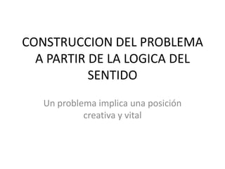 CONSTRUCCION DEL PROBLEMA
A PARTIR DE LA LOGICA DEL
SENTIDO
Un problema implica una posición
creativa y vital
 