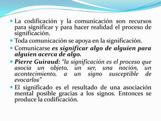  La codificación y la comunicación son recursos
  para significar y para hacer realidad el proceso de
  significación.
 Toda comunicación se apoya en la significación.
 Comunicarse es significar algo de alguien para
  alguien acerca de algo.
 Pierre Guiraud: “la significación es el proceso que
  asocia un objeto, un ser, una noción, un
  acontecimiento, a un signo susceptible de
  evocarlos”
 El significado es el resultado de una asociación
 mental posible gracias a los signos. Entonces se
 produce la codificación.
 