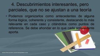 4. Descubrimientos interesantes, pero
parciales, que no se ajustan a una teoría
• Podemos organizarlos como antecedentes de alguna
forma lógica, coherente y consistente, destacando lo más
relevante en cada caso y citándolos como puntos de
referencia. Se debe ahondar en lo que cada antecedente
aporta.
 