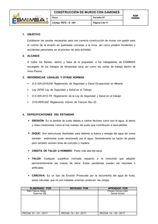 CONSTRUCCIÓN DE MUROS CON GAVIONES
MBM
PIERINAÁrea: Versión:01
Código:PETS – E - 001 Página 3 de 11
ELABORADO POR REVISADO POR APROBADO POR
Milton Palacios Hidalgo
Supervisor HSE
Prospero Zarzosa Catire
Gerente General
FECHA: 31 – 01 - 2017 FECHA: 14 – 02 - 2017 FECHA: 14 – 02 - 2017
1. OBJETIVO
Establecer las pautas necesarias para una correcta construcción de muros con gavión para
el control de la erosión en quebradas cercanas a la mina, así como prevenir incidentes y
accidentes personales en el proceso de esta actividad.
2. ALCANCE
A todos los frentes, dentro y fuera de la propiedad, a los trabajadores de ESMIMSA
encargado de los trabajos de temporada seca así como las zonas de trabajo dentro de
mina Pierina.
3. REFERENCIAS LEGALES Y OTRAS NORMAS
 D.S 024-2016-EM Reglamento de Seguridad y Salud Ocupacional en Minería
 Ley 29783 Ley de Seguridad y Salud en el Trabajo
 D.S 005-2012-TR Reglamento de la Ley de Seguridad y Salud en el trabajo
 SYS-RPR-002 Reglamento Interno de Transito Rev 03
4. ESPECIFICACIONES DEL ESTANDAR
 EROSIÓN: Es la pérdida de suelo debido a ciertos factores como son el agua, el viento
y otras condiciones como el mal manejo del suelo que contribuyen a esta pérdida.
 DIQUE: Son estructuras diseñadas para detener la fuerza y energía del agua así como
también sedimentar suelo erosionado por el agua. Generalmente se hacen de piedra
pero también existen otras de concreto y madera.
 CRESTA DE TALUD U HOMBRO: Parte más alta del talud.
 TALUD: Cualquier superficie inclinada respecto a la horizontal que adopten
permanentemente las masas de tierra. Estas pendientes pueden ser naturales o
artificiales.
 CÁRCAVA: Es un tipo de Erosión Provocada por la escorrentía del agua de lluvia,
estas cárcavas que no son tratadas a tiempo producen las zanjas.
 