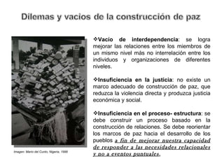 Vacío de interdependencia : se logra mejorar las relaciones entre los miembros de un mismo nivel más no interrelación entre los individuos y organizaciones de diferentes niveles. Insuficiencia en la justicia : no existe un marco adecuado de construcción de paz, que reduzca la violencia directa y produzca justicia económica y social. Insuficiencia en el proceso- estructura : se debe construir un proceso basado en la construcción de relaciones. Se debe reorientar los marcos de paz hacia el desarrollo de los pueblos  a fin de mejorar nuestra capacidad de responder a las necesidades relacionales y no a eventos puntuales . Imagen: Mario del Cunto, Nigeria, 1998  