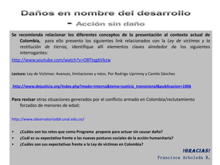 Se recomienda relacionar los diferentes conceptos de la presentación al contexto actual de Colombia,  para ello presento los siguientes link relacionados con la  Ley de victimas y la restitución de tierras,  identifique allí elementos claves alrededor de los siguientes interrogantes: http:// www.youtube.com / watch?v = OBTtqg6Vkzw Lectura:  Ley de Victimas: Avances, limitaciones y retos. Por Rodrigo Uprimny y Camilo Sánchez   http://www.dejusticia.org/index.php?modo=interna&tema=justicia_transicional&publicacion=1006 Para revisar  otras situaciones generados por el conflicto armado en Colombia/reclutamiento forzados de menores de edad: http://www.observatorioddr.unal.edu.co/ ¿Cuáles son los retos que como Programa  propone para actuar sin causar daño? ¿Cuál es su expectativa frente a las nuevas posturas sociales de la acción humanitaria? ¿Cuáles son sus expectativas frente a la Ley de victimas en Colombia? !Gracias! Francisca Arboleda R . 