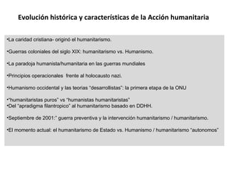Evolución histórica y características de la Acción humanitaria La caridad cristiana- originó el humanitarismo. Guerras coloniales del siglo XIX: humanitarismo vs. Humanismo. La paradoja humanista/humanitaria en las guerras mundiales Principios operacionales  frente al holocausto nazi. Humanismo occidental y las teorias “desarrollistas”: la primera etapa de la ONU “ humanitaristas puros” vs “humanistas humanitaristas” Del “apradigma filantropico” al humanitarismo basado en DDHH. Septiembre de 2001:” guerra preventiva y la intervención humanitarismo / humanitarismo. El momento actual: el humanitarismo de Estado vs. Humanismo / humanitarismo “autonomos” 