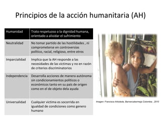 Principios de la acción humanitaria (AH) Imagen: Francisca Arboleda, Barrancabermeja Colombia , 2010 Humanidad Trato respetuoso a la dignidad humana, orientado a alividar el sufrimiento Neutralidad No tomar partido de las hostilidades , ni comprometerse en controversias político, racial, religioso, entre otros  Imparcialidad Implica que la AH responde a las necesidades de las victimas y no en razón de criterios discriminatorios Independencia Desarrolla acciones de manera autónoma sin condicionamientos políticos o económicos tanto en su país de origen como en el de objeto dela ayuda Universalidad Cualquier victima es socorrida en igualdad de condiciones como genero humano 