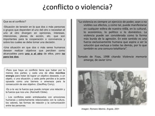 ¿conflicto o violencia? “ La violencia es siempre un ejercicio de poder, sean o no visibles sus efectos, y como tal, puede manifestarse en cualquier esfera de nuestra  vida , en lo cultural, lo económico, lo político o lo doméstico. La violencia puede ser considerada como la forma más burda de la agresión. En este sentido es una fuerza exclusivamente humana que aspira a ser la solución que excluya a todas las demás, por lo que también es una censura totalitaria”.  Tomado de Fisas, 1998 citando  Violencia memoria amarga,  de Javier Urra Que es el conflicto? Situación de tensión en la que dos o más personas o grupos que dependen el uno del otro o necesitan el uno al otro divergen en opiniones, intereses, intenciones, planes de acción, etc. que son importantes para la cooperación o convivencia y sobre los cuales se debe tomar una decisión. Una situación en que dos o más seres humanos desean realizar objetivos que perciben como alcanzables para  uno o el otro  de ellos, pero  no para los dos .  Para que haya un conflicto tiene que haber por lo menos dos partes; y cada una de ellas  moviliza energía  para tratar de lograr un objetivo deseado, o un objeto, o una situación; y cada parte percibe a la parte opuesta como una barrera o amenaza para la consecución de ese objetivo. (Geoffrey Corry). Es a la vez la fuerza que puede romper una relación y la fuerza que nos une. (Kenneth Cloke). - Los conflictos están entrelazados con emociones humanas y estrechamente relacionados con la cultura, los valores, las formas de relación y la comunicación entre las personas. Imagen: Romano Marinis. Angola, 2001  