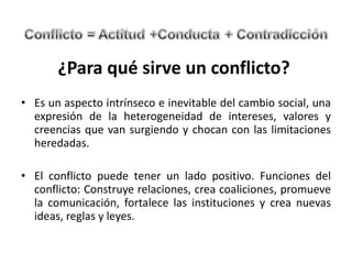 ¿Para qué sirve un conflicto?  Es un aspecto intrínseco e inevitable del cambio social, una expresión de la heterogeneidad de intereses, valores y creencias que van surgiendo y chocan con las limitaciones heredadas.   El conflicto puede tener un lado positivo. Funciones del conflicto: Construye relaciones, crea coaliciones, promueve la comunicación, fortalece las instituciones y crea nuevas ideas, reglas y leyes.  