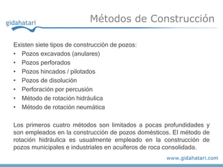 Métodos de Construcción

Existen siete tipos de construcción de pozos:
• Pozos excavados (anulares)
• Pozos perforados
• Pozos hincados / pilotados
• Pozos de disolución
• Perforación por percusión
• Método de rotación hidráulica
• Método de rotación neumática

Los primeros cuatro métodos son limitados a pocas profundidades y
son empleados en la construcción de pozos domésticos. El método de
rotación hidráulica es usualmente empleado en la construcción de
pozos municipales e industriales en acuíferos de roca consolidada.
 