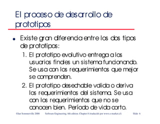 ©Ian Sommerville 2000 Software Engineering, 6th edition. Chapter 8 (traducido por www.e-market.cl) Slide 6
El proceso de desarrollo de
prototipos
G Existe gran diferencia entre los dos tipos
de prototipos:
1. El prototipo evolutivo entrega a los
usuarios finales un sistema funcionando.
Se usa con los requerimientos que mejor
se comprenden.
2. El prototipo desechable valida o deriva
los requerimientos del sistema. Se usa
con los requerimientos que no se
conocen bien. Período de vida corto.
 