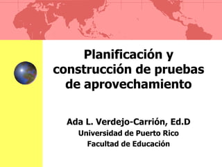 Planificación y
construcción de pruebas
de aprovechamiento
Ada L. Verdejo-Carrión, Ed.D
Universidad de Puerto Rico
Facultad de Educación
 
