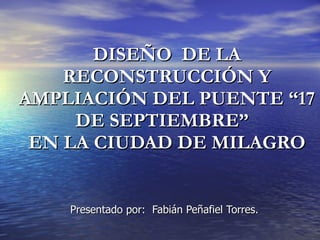 DISEÑO  DE LA RECONSTRUCCIÓN Y AMPLIACIÓN DEL PUENTE “17 DE SEPTIEMBRE”  EN LA CIUDAD DE MILAGRO Presentado por:  Fabián Peñafiel Torres. 