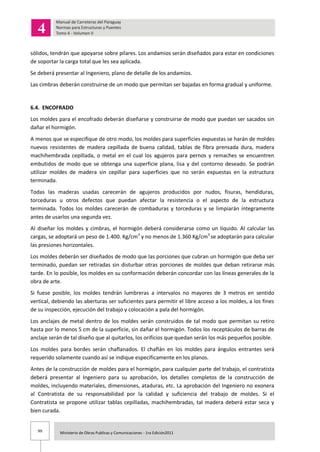 99 Ministerio de Obras Publicas y Comunicaciones - 1ra Edición2011
sólidos, tendrán que apoyarse sobre pilares. Los andamios serán diseñados para estar en condiciones
de soportar la carga total que les sea aplicada.
Se deberá presentar al Ingeniero, plano de detalle de los andamios.
Las cimbras deberán construirse de un modo que permitan ser bajadas en forma gradual y uniforme.
6.4. ENCOFRADO
Los moldes para el encofrado deberán diseñarse y construirse de modo que puedan ser sacados sin
dañar el hormigón.
A menos que se especifique de otro modo, los moldes para superficies expuestas se harán de moldes
nuevos resistentes de madera cepillada de buena calidad, tablas de fibra prensada dura, madera
machihembrada cepillada, o metal en el cual los agujeros para pernos y remaches se encuentren
embutidos de modo que se obtenga una superficie plana, lisa y del contorno deseado. Se podrán
utilizar moldes de madera sin cepillar para superficies que no serán expuestas en la estructura
terminada.
Todas las maderas usadas carecerán de agujeros producidos por nudos, fisuras, hendiduras,
torceduras u otros defectos que puedan afectar la resistencia o el aspecto de la estructura
terminada. Todos los moldes carecerán de combaduras y torceduras y se limpiarán íntegramente
antes de usarlos una segunda vez.
Al diseñar los moldes y cimbras, el hormigón deberá considerarse como un líquido. Al calcular las
cargas, se adoptará un peso de 1.400. Kg/cm3
y no menos de 1.360 Kg/cm3
se adoptarán para calcular
las presiones horizontales.
Los moldes deberán ser diseñados de modo que las porciones que cubran un hormigón que deba ser
terminado, puedan ser retiradas sin disturbar otras porciones de moldes que deban retirarse más
tarde. En lo posible, los moldes en su conformación deberán concordar con las líneas generales de la
obra de arte.
Si fuese posible, los moldes tendrán lumbreras a intervalos no mayores de 3 metros en sentido
vertical, debiendo las aberturas ser suficientes para permitir el libre acceso a los moldes, a los fines
de su inspección, ejecución del trabajo y colocación a pala del hormigón.
Los anclajes de metal dentro de los moldes serán construidos de tal modo que permitan su retiro
hasta por lo menos 5 cm de la superficie, sin dañar el hormigón. Todos los receptáculos de barras de
anclaje serán de tal diseño que al quitarlos, los orificios que quedan serán los más pequeños posible.
Los moldes para bordes serán chaflanados. El chaflán en los moldes para ángulos entrantes será
requerido solamente cuando así se indique específicamente en los planos.
Antes de la construcción de moldes para el hormigón, para cualquier parte del trabajo, el contratista
deberá presentar al Ingeniero para su aprobación, los detalles completos de la construcción de
moldes, incluyendo materiales, dimensiones, ataduras, etc. La aprobación del Ingeniero no exonera
al Contratista de su responsabilidad por la calidad y suficiencia del trabajo de moldes. Si el
Contratista se propone utilizar tablas cepilladas, machihembradas, tal madera deberá estar seca y
bien curada.
 