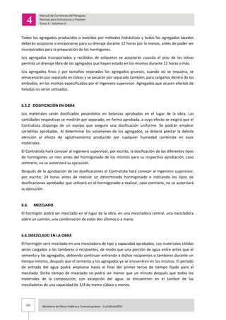 101 Ministerio de Obras Publicas y Comunicaciones - 1ra Edición2011
Todos los agregados producidos o movidos por métodos hidráulicos y todos los agregados lavados
deberán acopiarse o encajonarse para su drenaje durante 12 horas por lo menos, antes de poder ser
incorporados para la preparación de los hormigones.
Los agregados transportados y recibidos de volquetes se aceptarán cuando el piso de las tolvas
permita un drenaje libre de los agregados que hayan estado en los mismos durante 12 horas o más.
Los agregados finos y por tamaños separados los agregados gruesos, cuando así se requiera, se
almacenarán por separado en tolvas y se pesarán por separado también, para cargarlos dentro de los
embudos, en los montos especificados por el Ingeniero supervisor. Agregados que acusen efectos de
heladas no serán utilizados.
6.5.2 DOSIFICACIÓN EN OBRA
Los materiales serán dosificados pesándolos en balanzas aprobadas en el lugar de la obra. Las
cantidades respectivas se medirán por separado, en forma aprobada, a cuyo efecto se exigirá que el
Contratista disponga de un equipo que asegure una dosificación uniforme. Se podrán emplear
carretillas aprobadas. Al determinar los volúmenes de los agregados, se deberá prestar la debida
atención al efecto de aglutinamiento producido por cualquier humedad contenida en esos
materiales.
El Contratista hará conocer al Ingeniero supervisor, por escrito, la dosificación de los diferentes tipos
de hormigones un mes antes del hormigonado de los mismos para su respectiva aprobación, caso
contrario, no se autorizará su ejecución.
Después de la aprobación de las dosificaciones el Contratista hará conocer al Ingeniero supervisor,
por escrito, 24 horas antes de realizar un determinado hormigonado e indicando los tipos de
dosificaciones aprobadas que utilizará en el hormigonado a realizar, caso contrario, no se autorizará
su ejecución.
6.6. MEZCLADO
El hormigón podrá ser mezclado en el lugar de la obra, en una mezcladora central, una mezcladora
sobre un camión, una combinación de estas dos últimos o a mano.
6.6.1MEZCLADO EN LA OBRA
El hormigón será mezclado en una mezcladora de tipo y capacidad aprobados. Los materiales sólidos
serán cargados a los tambores o recipientes, de modo que una porción de agua entre antes que el
cemento y los agregados, debiendo continuar entrando a dichos recipientes o tambores durante un
tiempo mínimo, después que el cemento y los agregados ya se encuentren en los mismos. El período
de entrada del agua podrá ampliarse hasta el final del primer tercio de tiempo fijado para el
mezclado. Dicho tiempo de mezclado no podrá ser menor que un minuto después que todos los
materiales de la composición, con excepción del agua, se encuentren en el tambor de las
mezcladoras de una capacidad de 3/4 de metro cúbico o menos.
 