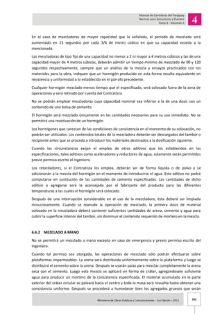 102Ministerio de Obras Publicas y Comunicaciones - 1ra Edición – 2011 .
En el caso de mezcladoras de mayor capacidad que la señalada, el periodo de mezclado será
aumentado en 15 segundos por cada 3/4 de metro cúbico en que su capacidad exceda a la
mencionada.
Las mezcladoras de tipo fijo de una capacidad no menor a 2 ni mayor a 4 metros cúbicos y las de una
capacidad mayor de 4 metros cúbicos, deberán admitir un tiempo mínimo de mezclado de 90 y 120
segundos respectivamente, siempre que un análisis de la mezcla y ensayos practicados con los
materiales para la obra, indiquen que un hormigón producido en esta forma resulta equivalente en
resistencia y uniformidad a lo establecido en el párrafo precedente.
Cualquier hormigón mezclado menos tiempo que el especificado, será colocado fuera de la zona de
operaciones y será retirado por cuenta del Contratista.
No se podrán emplear mezcladoras cuya capacidad nominal sea inferior a la de una dosis con un
contenido de una bolsa de cemento.
El hormigón será mezclado únicamente en las cantidades necesarias para su uso inmediato. No se
permitirá una reactivación de un hormigón.
Los hormigones que carezcan de las condiciones de consistencia en el momento de su colocación, no
podrán ser utilizados. Los contenidos totales de la mezcladora deberán ser descargados del tambor o
recipiente antes que se proceda a introducir los materiales destinados a la dosificación siguiente.
Cuando las circunstancias exijan el empleo de otros aditivos que los establecidos en las
especificaciones, tales aditivos como aceleradores y reductores de agua, solamente serán permitidos
previo permiso escrito el Ingeniero.
Los retardadores, si el Contratista los emplea, deberán ser de forma líquida o de polvo y se
adicionarán a la mezcla del hormigón en el momento de introducirse el agua. Este aditivo no podrá
computarse en sustitución de las cantidades de cemento especificadas. Las cantidades de dicho
aditivo a agregarse será la aconsejada por el fabricante del producto para las diferentes
temperaturas a las cuales el hormigón será colocado.
Después de una interrupción considerable en el uso de la mezcladora, ésta deberá ser limpiada
minuciosamente. Cuando se reanude la operación de mezclado, la primera dosis de material
colocado en la mezcladora deberá contener suficientes cantidades de arena, cemento y agua para
cubrir la superficie interior del tambor, sin disminuir el contenido requerido de mortero en la mezcla.
6.6.2 MEZCLADO A MANO
No se permitirá un mezclado a mano excepto en caso de emergencia y previo permiso escrito del
Ingeniero.
Cuando tal permiso sea otorgado, las operaciones de mezclado sólo podrán efectuarse sobre
plataformas impermeables. La arena será distribuida uniformemente sobre la plataforma y luego se
distribuirá el cemento sobre la arena. Después se usarán palas para mezclar completamente la arena
seca con el cemento. Luego esta mezcla se aplicará en forma de cráter, agregándosele suficiente
agua para producir un mortero de la consistencia especificada. El material acumulado en la parte
exterior del cráter circular se paleará hacia el centro y toda la masa será revuelta hasta obtener una
consistencia uniforme. Después se procederá a humedecer bien los agregados gruesos que serán
 