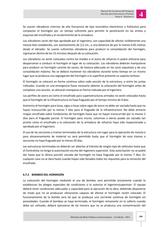 104Ministerio de Obras Publicas y Comunicaciones - 1ra Edición – 2011 .
Se usarán vibradores internos de alta frecuencia de tipo neumático electrónico o hidráulico para
compactar el hormigón por un tiempo suficiente para permitir la penetración en las aristas y
esquinas del encofrado y el recubrimiento de la armadura.
Los vibradores serán del tipo aprobado por el Ingeniero, con capacidad de afectar visiblemente una
mezcla bien establecida, con asentamiento de 2,5 cm., a una distancia de por lo menos 0.45 metros
desde el vibrador. Se usarán suficientes vibradores para producir la consolidación del hormigón,
ingresaran dentro de los 15 minutos después de su colocación.
Los vibradores no serán colocados contra los moldes o el acero de refuerzo ni podrá utilizarse para
desparramar o conducir el hormigón al lugar de su colocación. Los vibradores deberán manipularse
para producir un hormigón carente de vacíos, de textura adecuada en las caras expuestas y de una
consolidación máxima. No se deberá mantener los vibradores durante tanto tiempo en un mismo
lugar que se produzca una segregación del hormigón o la superficie presente un aspecto lechoso.
El hormigón se colocará en forma continua sobre cada sección de la estructura, o entre las juntas
indicadas. Cuando en una emergencia fuese necesario obtener la colocación del hormigón antes de
completar una sección, se ubicarán mamparas en forma indicada por el Ingeniero.
Los perfiles de acero así como el encofrado para superestructuras armadas no serán colocados hasta
que el hormigón de la infraestructura no haya fraguado por el tiempo mínimo de 4 días.
Asimismo el hormigón para losas, vigas o losas sobre vigas de acero no debe ser vaciado hasta que no
hayan transcurrido por lo menos 7 días para el fraguado de la infraestructura. No debe armarse
ningún encofrado sobre fundaciones de hormigón hasta que no hayan transcurrido por lo menos 2
días para el fraguado parcial. El hormigón para muros, columnas o aleros puede ser vaciado tan
pronto como el encofrado y la colocación de la armadura de refuerzo haya sido inspeccionada y
aprobada por el Ingeniero.
El uso de las secciones o tramos terminados de la estructura con lugar para la operación de mezcla o
para almacenamiento de material no será permitido hasta que el hormigón de esos tramos o
secciones no haya fraguado por lo menos 20 días.
Las estructuras terminadas no deberán ser abiertas al tránsito de ningún tipo de vehículos hasta que
el Contratista no tenga la autorización escrita del Ingeniero supervisor. Esta autorización no se podrá
dar hasta que la última porción vaciada del hormigón no haya fraguado por lo menos 7 días. En
cualquier caso no se dará hasta cuando hayan sido llenados todos los requisitos para la remoción del
encofrado.
6.7.2 BOMBEO DEL HORMIGÓN
La colocación del hormigón mediante el uso de bombas será permitida únicamente cuando lo
establezcan los pliegos especiales de condiciones o lo autorice el Ingenierosupervisor. El equipo
deberá tener condiciones adecuadas y capacidad para la ejecución de la obra, debiendo disponerse
de modo que no se produzcan vibraciones capaces de afectar el hormigón recién colocado. El
funcionamiento de la bomba será tal que se produzca una corriente continua de hormigón sin
porosidades. Cuando el bombeo se haya terminado, el hormigón remanente en la cañería cuando
deba ser utilizado, deberá ejecutarse de tal manera que no se produzca una contaminación del
 