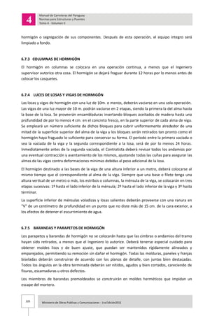105 Ministerio de Obras Publicas y Comunicaciones - 1ra Edición2011
hormigón o segregación de sus componentes. Después de esta operación, el equipo íntegro será
limpiado a fondo.
6.7.3 COLUMNAS DE HORMIGÓN
El hormigón en columnas se colocara en una operación continua, a menos que el Ingeniero
supervisor autorice otra cosa. El hormigón se dejará fraguar durante 12 horas por lo menos antes de
colocar los casquetes.
6.7.4 LUCES DE LOSAS Y VIGAS DE HORMIGÓN
Las losas y vigas de hormigón con una luz de 10m. o menos, deberán vaciarse en una sola operación.
Las vigas de una luz mayor de 10 m. podrán vaciarse en 2 etapas, siendo la primera la del alma hasta
la base de la losa. Se proveerán ensambladuras insertando bloques aceitados de madera hasta una
profundidad de por lo menos 4 cm. en el concreto fresco, en la parte superior de cada alma de viga.
Se empleará un número suficiente de dichos bloques para cubrir uniformemente alrededor de una
mitad de la superficie superior del alma de la viga y los bloques serán retirados tan pronto como el
hormigón haya fraguado lo suficiente para conservar su forma. El período entre la primera vaciada o
sea la vaciada de la viga y la segunda correspondiente a la losa, será de por lo menos 24 horas.
Inmediatamente antes de la segunda vaciada, el Contratista deberá revisar todos los andamios por
una eventual contracción y asentamiento de los mismos, ajustando todas las cuñas para asegurar las
almas de las vigas contra deformaciones mínimas debidas al peso adicional de la losa.
El hormigón destinado a las bases de la viga de una altura inferior a un metro, deberá colocarse al
mismo tiempo que el correspondiente al alma de la viga. Siempre que una base o filete tenga una
altura vertical de un metro o más, los estribos o columnas, la ménsula de la viga, se colocarán en tres
etapas sucesivas: 1º hasta el lado inferior de la ménsula; 2º hasta el lado inferior de la viga y 3º hasta
terminar.
La superficie inferior de ménsulas voladizas y losas salientes deberán proveerse con una ranura en
"V" de un centímetro de profundidad en un punto que no diste más de 15 cm. de la cara exterior, a
los efectos de detener el escurrimiento de agua.
6.7.5 BARANDAS Y PARAPETOS DE HORMIGÓN
Los parapetos y barandas de hormigón no se colocarán hasta que las cimbras o andamios del tramo
hayan sido retirados, a menos que el Ingeniero lo autorice. Deberá tenerse especial cuidado para
obtener moldes lisos y de buen ajuste, que puedan ser mantenidos rígidamente alineados y
emparejados, permitiendo su remoción sin dañar el hormigón. Todas las molduras, paneles y franjas
biseladas deberán construirse de acuerdo con los planos de detalle, con juntas bien destacadas.
Todos los ángulos en la obra terminada deberán ser nítidos, agudos y bien cortados, careciendo de
fisuras, escamaduras u otros defectos.
Los miembros de barandas premoldeados se construirán en moldes herméticos que impidan un
escape del mortero.
 