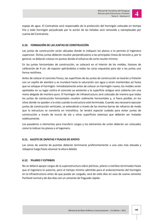 108Ministerio de Obras Publicas y Comunicaciones - 1ra Edición – 2011 .
espejo de agua. El Contratista será responsable de la protección del hormigón colocado en tiempo
frío y todo hormigón perjudicado por la acción de las heladas será removido y reemplazado por
cuenta del Contratista.
6.10. FORMACIÓN DE LAS JUNTAS DE CONSTRUCCIÓN
Las juntas de construcción serán ubicadas donde lo indiquen los planos o lo permita el Ingeniero
supervisor. Dichas juntas deberán resultar perpendiculares a las principales líneas de tensión y, por lo
general, se deberán colocar en puntos donde el esfuerzo de corte resulte mínimo.
En las juntas horizontales de construcción, se colocará en el interior de los moldes, listones de
calibración de 4 cm. de espesor aplicándolos a todas las caras expuestas para dar a las juntas una
forma rectilínea.
Antes de colocar el concreto fresco, las superficies de las juntas de construcción se lavarán y frotarán
con un cepillo de alambre y se inundará hasta la saturación con agua y serán mantenidas así hasta
que se coloque el hormigón. Inmediatamente antes de colocar un hormigón nuevo, los moldes serán
apretados en su lugar contra el concreto ya existente y la superficie antigua será cubierta con una
mano delgada de mortero puro. El hormigón de infraestructura será colocado de manera que todas
las juntas de construcción horizontales resulten realmente horizontales y, si fuera posible, en los
sitios donde no queden a la vista cuando la estructura esté terminada. Cuando sea necesario ejecutar
juntas de construcción verticales, se extenderán a través de las mismas barras de refuerzo de modo
que la estructura se convierta en monolítica. Se tendrá especial cuidado para evitar juntas de
construcción a través de muros de ala u otras superficies extensas que deberán ser tratadas
estéticamente.
Los pasadores o elementos para transferir cargas y los elementos de unión deberán ser colocados
como lo indican los planos o el Ingeniero.
6.11. AJUSTE DE ZAPATAS Y PLACAS DE APOYO
Las zonas de asiento de puentes deberán terminarse preferentemente a una cota más elevada y
rebajarse luego hasta alcanzar la altura debida.
6.12. PILARES Y ESTRIBOS
No se deberá apoyar cargas de la superestructura sobre pórticos, pilares o estribos terminados hasta
que el Ingeniero lo autorice, pero el tiempo mínimo admitido para el endurecimiento del hormigón
en la infraestructura antes de que pueda ser cargado, será de siete días en caso de usarse cemento
Portland normal y de dos días con un cemento de fraguado rápido.
 