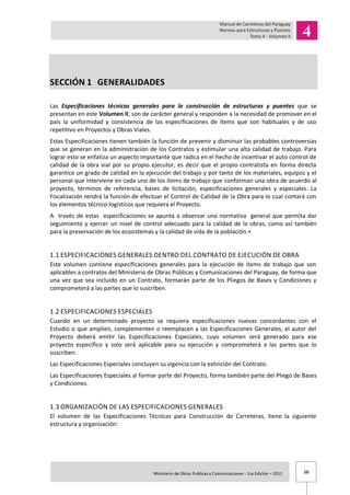 10Ministerio de Obras Publicas y Comunicaciones - 1ra Edición – 2011 .
SECCIÓN 1 GENERALIDADES
Las Especificaciones técnicas generales para la construcción de estructuras y puentes que se
presentan en este Volumen II, son de carácter general y responden a la necesidad de promover en el
país la uniformidad y consistencia de las especificaciones de ítems que son habituales y de uso
repetitivo en Proyectos y Obras Viales.
Estas Especificaciones tienen también la función de prevenir y disminuir las probables controversias
que se generan en la administración de los Contratos y estimular una alta calidad de trabajo. Para
lograr esto se enfatiza un aspecto importante que radica en el hecho de incentivar el auto control de
calidad de la obra vial por su propio ejecutor, es decir que el propio contratista en forma directa
garantice un grado de calidad en la ejecución del trabajo y por tanto de los materiales, equipos y el
personal que interviene en cada uno de los ítems de trabajo que conforman una obra de acuerdo al
proyecto, términos de referencia, bases de licitación, especificaciones generales y especiales. La
Fiscalización tendrá la función de efectuar el Control de Calidad de la Obra para lo cual contará con
los elementos técnico-logísticos que requiera el Proyecto.
A través de estas especificaciones se apunta a observar una normativa general que permita dar
seguimiento y ejercer un nivel de control adecuado para la calidad de la obras, como así también
para la preservación de los ecosistemas y la calidad de vida de la población.+
1.1 ESPECIFICACIONES GENERALES DENTRO DEL CONTRATO DE EJECUCIÓN DE OBRA
Este volumen contiene especificaciones generales para la ejecución de ítems de trabajo que son
aplicables a contratos del Ministerio de Obras Públicas y Comunicaciones del Paraguay, de forma que
una vez que sea incluido en un Contrato, formarán parte de los Pliegos de Bases y Condiciones y
comprometerá a las partes que lo suscriben.
1.2 ESPECIFICACIONES ESPECIALES
Cuando en un determinado proyecto se requiera especificaciones nuevas concordantes con el
Estudio o que amplíen, complementen o reemplacen a las Especificaciones Generales, el autor del
Proyecto deberá emitir las Especificaciones Especiales, cuyo volumen será generado para ese
proyecto específico y solo será aplicable para su ejecución y comprometerá a las partes que lo
suscriben.
Las Especificaciones Especiales concluyen su vigencia con la extinción del Contrato.
Las Especificaciones Especiales al formar parte del Proyecto, forma también parte del Pliego de Bases
y Condiciones.
1.3 ORGANIZACIÓN DE LAS ESPECIFICACIONES GENERALES
El volumen de las Especificaciones Técnicas para Construcción de Carreteras, tiene la siguiente
estructura y organización:
 