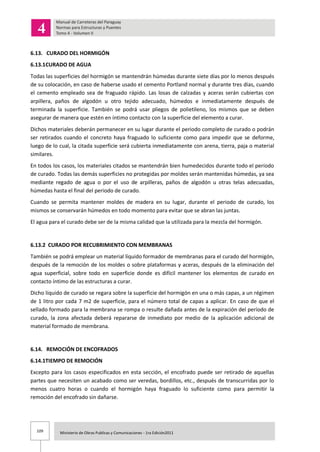 109 Ministerio de Obras Publicas y Comunicaciones - 1ra Edición2011
6.13. CURADO DEL HORMIGÓN
6.13.1CURADO DE AGUA
Todas las superficies del hormigón se mantendrán húmedas durante siete días por lo menos después
de su colocación, en caso de haberse usado el cemento Portland normal y durante tres días, cuando
el cemento empleado sea de fraguado rápido. Las losas de calzadas y aceras serán cubiertas con
arpillera, paños de algodón u otro tejido adecuado, húmedos e inmediatamente después de
terminada la superficie. También se podrá usar pliegos de polietileno, los mismos que se deben
asegurar de manera que estén en íntimo contacto con la superficie del elemento a curar.
Dichos materiales deberán permanecer en su lugar durante el periodo completo de curado o podrán
ser retirados cuando el concreto haya fraguado lo suficiente como para impedir que se deforme,
luego de lo cual, la citada superficie será cubierta inmediatamente con arena, tierra, paja o material
similares.
En todos los casos, los materiales citados se mantendrán bien humedecidos durante todo el período
de curado. Todas las demás superficies no protegidas por moldes serán mantenidas húmedas, ya sea
mediante regado de agua o por el uso de arpilleras, paños de algodón u otras telas adecuadas,
húmedas hasta el final del periodo de curado.
Cuando se permita mantener moldes de madera en su lugar, durante el periodo de curado, los
mismos se conservarán húmedos en todo momento para evitar que se abran las juntas.
El agua para el curado debe ser de la misma calidad que la utilizada para la mezcla del hormigón.
6.13.2 CURADO POR RECUBRIMIENTO CON MEMBRANAS
También se podrá emplear un material líquido formador de membranas para el curado del hormigón,
después de la remoción de los moldes o sobre plataformas y aceras, después de la eliminación del
agua superficial, sobre todo en superficie donde es difícil mantener los elementos de curado en
contacto íntimo de las estructuras a curar.
Dicho líquido de curado se regara sobre la superficie del hormigón en una o más capas, a un régimen
de 1 litro por cada 7 m2 de superficie, para el número total de capas a aplicar. En caso de que el
sellado formado para la membrana se rompa o resulte dañada antes de la expiración del período de
curado, la zona afectada deberá repararse de inmediato por medio de la aplicación adicional de
material formado de membrana.
6.14. REMOCIÓN DE ENCOFRADOS
6.14.1TIEMPO DE REMOCIÓN
Excepto para los casos especificados en esta sección, el encofrado puede ser retirado de aquellas
partes que necesiten un acabado como ser veredas, bordillos, etc., después de transcurridas por lo
menos cuatro horas o cuando el hormigón haya fraguado lo suficiente como para permitir la
remoción del encofrado sin dañarse.
 
