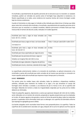 110Ministerio de Obras Publicas y Comunicaciones - 1ra Edición – 2011 .
El encofrado y apuntalamiento de aquellas porciones de la estructura que no necesiten un acabado
inmediato, podrán ser retirados tan pronto como el hormigón haya adquirido la resistencia a la
flexión especificada en la tabla, como evidencia de muestras hechas del mismo hormigón curado
bajo las mismas condiciones.
Cuando el Contratista no elija seguir el método arriba indicado para determinar el tiempo que debe
pasar antes de la remoción del encofrado, el encofrado y apuntalamiento de aquellas porciones de la
estructura que no necesitan un acabado inmediato, deberán permanecer armados hasta que haya
transcurrido el número de días de curado, indicados en la tabla siguiente:
Encofrado para losas y vigas en losas nervadas con
luces de 3 m. o menos
7 días
Encofrado para losas y vigas en losas con luces desde
3 m hasta 5 m
7 días + 1 día por cada 0,30 m sobre 3.0 m
Encofrado para losas y vigas en losas nervadas con
luces de más de 5 m
21 días
Encofrado para losas soportadas por vigas de acero 7 días
Encofrado para las porciones de losas o vigas en
Voladizo con longitud libre de 0.30 m ornas
4 días
Encofrados de vigas cabezales o Viguetas de pórticos 5 días
Encofrado para muros, columnas, Laterales de las vigas 3 días
Lo especificado anteriormente relativo a la remoción de encofrados, se aplicará únicamente a los
encofrados o partes del encofrado que estén armados de tal manera que permitan su remoción sin
mover aquellas partes del encofrado que requieran mayor tiempo para su remoción.
6.14.2 REMIENDOS
Tan pronto como los moldes hayan sido retirados, todos los alambres o dispositivos metálicos
salientes, utilizados para mantener los moldes en su lugar y los que atraviesen el cuerpo del
hormigón serán retirados o cortados a una distancia de por lo menos 6 mm. de la superficie del
hormigón. Rebordes de mortero y todas las irregularidades originadas por las juntas de los moldes
deberán ser eliminados.
Todos los pequeños agujeros, depresiones y vacíos que aparezcan después del retiro de los moldes,
serán rellenados con un mortero de cemento, preparado en iguales proporciones que las empleadas
en la obra. Al reparar agujeros más grandes y vacíos en forma de panal de abeja, todos los materiales
gruesos o quebrados serán eliminados hasta que se obtengan una superficie de densidad uniforme
que exponga los agregados gruesos sólidos.
Los bordes alargados serán recortados hasta formar caras perpendiculares a la superficie. Todas las
superficies de la cavidad serán saturadas con agua, después de lo cual se le aplicará una fina capa de
 