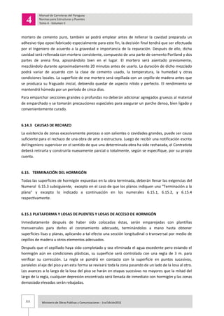111 Ministerio de Obras Publicas y Comunicaciones - 1ra Edición2011
mortero de cemento puro, también se podrá emplear antes de rellenar la cavidad preparada un
adhesivo tipo epoxi fabricado especialmente para este fin, la decisión final tendrá que ser efectuada
por el Ingeniero de acuerdo a la gravedad e importancia de la reparación. Después de ello, dicha
cavidad será rellenada con mortero consistente, compuesto de una parte de cemento Portland y dos
partes de arena fina, apisonándolo bien en el lugar. El mortero será asentado previamente,
mezclándolo durante aproximadamente 20 minutos antes de usarlo. La duración de dicho mezclado
podrá variar de acuerdo con la clase de cemento usado, la temperatura, la humedad y otras
condiciones locales. La superficie de ese mortero será cepillada con un cepillo de madera antes que
se produzca su fraguado inicial, debiendo quedar de aspecto nítido y perfecto. El rendimiento se
mantendrá húmedo por un período de cinco días.
Para emparchar secciones grandes o profundas no deberán adicionar agregados gruesos al material
de emparchado y se tomarán precauciones especiales para asegurar un parche denso, bien ligado y
convenientemente curado.
6.14.3 CAUSAS DE RECHAZO
La existencia de zonas excesivamente porosas o son salientes o cavidades grandes, puede ser causa
suficiente para el rechazo de una obra de arte o estructura. Luego de recibir una notificación escrita
del Ingeniero supervisor en el sentido de que una determinada obra ha sido rechazada, el Contratista
deberá retirarla y construirla nuevamente parcial o totalmente, según se especifique, por su propia
cuenta.
6.15. TERMINACIÓN DEL HORMIGÓN
Todas las superficies de hormigón expuestas en la obra terminada, deberán llenar las exigencias del
Numeral 6.15.3 subsiguiente, excepto en el caso de que los planos indiquen una "Terminación a la
plana" y excepto lo indicado a continuación en los numerales 6.15.1, 6.15.2, y 6.15.4
respectivamente.
6.15.1 PLATAFORMA Y LOSAS DE PUENTES Y LOSAS DE ACCESO DE HORMIGÓN
Inmediatamente después de haber sido colocadas éstas, serán emparejadas con plantillas
transversales para darles el coronamiento adecuado, terminándolos a mano hasta obtener
superficies lisas y planas, aplicando a tal efecto una sección longitudinal o transversal por medio de
cepillos de madera u otros elementos adecuados.
Después que el cepillado haya sido completado y sea eliminada el agua excedente pero estando el
hormigón aún en condiciones plásticas, su superficie será controlada con una regla de 3 m. para
verificar su corrección. La regla se pondrá en contacto con la superficie en puntos sucesivos,
paralelos al eje del piso y en esta forma se revisará toda la zona pasando de un lado de la losa al otro.
Los avances a lo largo de la losa del piso se harán en etapas sucesivas no mayores que la mitad del
largo de la regla, cualquier depresión encontrada será llenada de inmediato con hormigón y las zonas
demasiado elevadas serán rebajadas.
 