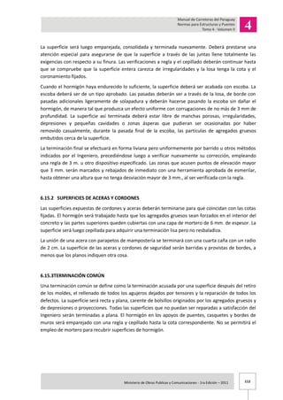 112Ministerio de Obras Publicas y Comunicaciones - 1ra Edición – 2011 .
La superficie será luego emparejada, consolidada y terminada nuevamente. Deberá prestarse una
atención especial para asegurarse de que la superficie a través de las juntas llene totalmente las
exigencias con respecto a su finura. Las verificaciones a regla y el cepillado deberán continuar hasta
que se compruebe que la superficie entera carezca de irregularidades y la losa tenga la cota y el
coronamiento fijados.
Cuando el hormigón haya endurecido lo suficiente, la superficie deberá ser acabada con escoba. La
escoba deberá ser de un tipo aprobado. Las pasadas deberán ser a través de la losa, de borde con
pasadas adicionales ligeramente de solapadura y deberán hacerse pasando la escoba sin dañar el
hormigón, de manera tal que produzca un efecto uniforme con corrugaciones de no más de 3 mm de
profundidad. La superficie así terminada deberá estar libre de manchas porosas, irregularidades,
depresiones y pequeñas cavidades o zonas ásperas que pudieran ser ocasionadas por haber
removido casualmente, durante la pasada final de la escoba, las partículas de agregados gruesos
embutidos cerca de la superficie.
La terminación final se efectuará en forma liviana pero uniformemente por barrido u otros métodos
indicados por el Ingeniero, precediéndose luego a verificar nuevamente su corrección, empleando
una regla de 3 m. u otro dispositivo especificado. Las zonas que acusen puntos de elevación mayor
que 3 mm. serán marcados y rebajados de inmediato con una herramienta aprobada de esmerilar,
hasta obtener una altura que no tenga desviación mayor de 3 mm., al ser verificada con la regla.
6.15.2 SUPERFICIES DE ACERAS Y CORDONES
Las superficies expuestas de cordones y aceras deberán terminarse para que coincidan con las cotas
fijadas. El hormigón será trabajado hasta que los agregados gruesos sean forzados en el interior del
concreto y las partes superiores queden cubiertas con una capa de mortero de 6 mm. de espesor. La
superficie será luego cepillada para adquirir una terminación lisa pero no resbaladiza.
La unión de una acera con parapetos de mampostería se terminará con una cuarta caña con un radio
de 2 cm. La superficie de las aceras y cordones de seguridad serán barridas y provistas de bordes, a
menos que los planos indiquen otra cosa.
6.15.3TERMINACIÓN COMÚN
Una terminación común se define como la terminación acusada por una superficie después del retiro
de los moldes, el rellenado de todos los agujeros dejados por tensores y la reparación de todos los
defectos. La superficie será recta y plana, carente de bolsillos originados por los agregados gruesos y
de depresiones o proyecciones. Todas las superficies que no puedan ser reparadas a satisfacción del
Ingeniero serán terminadas a plana. El hormigón en los apoyos de puentes, casquetes y bordes de
muros será emparejado con una regla y cepillado hasta la cota correspondiente. No se permitirá el
empleo de mortero para recubrir superficies de hormigón.
 