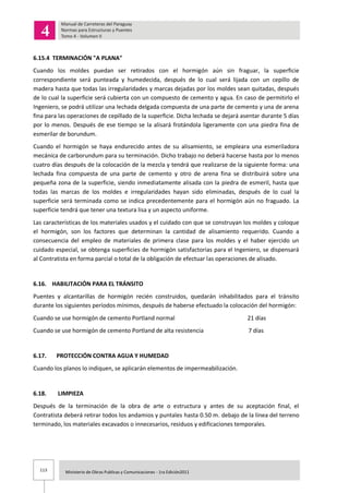 113 Ministerio de Obras Publicas y Comunicaciones - 1ra Edición2011
6.15.4 TERMINACIÓN "A PLANA"
Cuando los moldes puedan ser retirados con el hormigón aún sin fraguar, la superficie
correspondiente será punteada y humedecida, después de lo cual será lijada con un cepillo de
madera hasta que todas las irregularidades y marcas dejadas por los moldes sean quitadas, después
de lo cual la superficie será cubierta con un compuesto de cemento y agua. En caso de permitirlo el
Ingeniero, se podrá utilizar una lechada delgada compuesta de una parte de cemento y una de arena
fina para las operaciones de cepillado de la superficie. Dicha lechada se dejará asentar durante 5 días
por lo menos. Después de ese tiempo se la alisará frotándola ligeramente con una piedra fina de
esmerilar de borundum.
Cuando el hormigón se haya endurecido antes de su alisamiento, se empleara una esmeriladora
mecánica de carborundum para su terminación. Dicho trabajo no deberá hacerse hasta por lo menos
cuatro días después de la colocación de la mezcla y tendrá que realizarse de la siguiente forma: una
lechada fina compuesta de una parte de cemento y otro de arena fina se distribuirá sobre una
pequeña zona de la superficie, siendo inmediatamente alisada con la piedra de esmeril, hasta que
todas las marcas de los moldes e irregularidades hayan sido eliminadas, después de lo cual la
superficie será terminada como se indica precedentemente para el hormigón aún no fraguado. La
superficie tendrá que tener una textura lisa y un aspecto uniforme.
Las características de los materiales usados y el cuidado con que se construyan los moldes y coloque
el hormigón, son los factores que determinan la cantidad de alisamiento requerido. Cuando a
consecuencia del empleo de materiales de primera clase para los moldes y el haber ejercido un
cuidado especial, se obtenga superficies de hormigón satisfactorias para el Ingeniero, se dispensará
al Contratista en forma parcial o total de la obligación de efectuar las operaciones de alisado.
6.16. HABILITACIÓN PARA EL TRÁNSITO
Puentes y alcantarillas de hormigón recién construidos, quedarán inhabilitados para el tránsito
durante los siguientes períodos mínimos, después de haberse efectuado la colocación del hormigón:
Cuando se use hormigón de cemento Portland normal 21 días
Cuando se use hormigón de cemento Portland de alta resistencia 7 días
6.17. PROTECCIÓN CONTRA AGUA Y HUMEDAD
Cuando los planos lo indiquen, se aplicarán elementos de impermeabilización.
6.18. LIMPIEZA
Después de la terminación de la obra de arte o estructura y antes de su aceptación final, el
Contratista deberá retirar todos los andamios y puntales hasta 0.50 m. debajo de la línea del terreno
terminado, los materiales excavados o innecesarios, residuos y edificaciones temporales.
 
