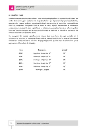 115 Ministerio de Obras Publicas y Comunicaciones - 1ra Edición2011
8. FORMA DE PAGO
Las cantidades determinadas en la forma antes indicada se pagarán a los precios contractuales, por
unidad de medición, para los ítems más abajo detallados y que figuran en el programa de licitación,
cuyos precios y pagos serán en compensación total, por concepto de suministro y colocación de
todos los materiales, incluyendo toda la mano de obra, equipo, herramientas e imprevistos
necesarios para ejecutar la obra especificada en esta sección, excepto el acero de refuerzo y otros
Ítems de contrato incluidos en la estructura terminada y aceptada se pagarán a los precios de
contrato para cada uno de dichos ítems.
Con excepción del trabajo específicamente incluido bajo otros Ítems de pago anotados en el
formulario de licitación, la compensación por todo el trabajo especificado en esta sección deberá
considerarse como incluida en los ítems de pago respectivos, que se anota a continuación y que
aparecen en el formulario de licitación.
Ítem Descripción Unidad
10.4.1 Hormigón simple tipo “A” M3
10.4.2 Hormigón simple tipo “B” M3
10.4.3 Hormigón simple tipo “C” M3
10.4.4 Hormigón simple tipo “E” M3
10.4.5 Hormigón simple tipo “P” M3
10.4.6 Hormigón Ciclópeo M3
 