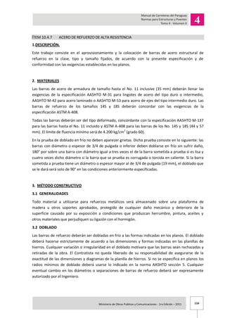 116Ministerio de Obras Publicas y Comunicaciones - 1ra Edición – 2011 .
ÍTEM 10.4.7 ACERO DE REFUERZO DE ALTA RESISTENCIA
1.DESCRIPCIÓN.
Este trabajo consiste en el aprovisionamiento y la colocación de barras de acero estructural de
refuerzo en la clase, tipo y tamaño fijados, de acuerdo con la presente especificación y de
conformidad con las exigencias establecidas en los planos.
2. MATERIALES
Las barras de acero de armadura de tamaño hasta el No. 11 inclusive (35 mm) deberán llenar las
exigencias de la especificación AASHTO M-31 para lingotes de acero del tipo duro o intermedio,
AASHTO M-42 para acero laminado o AASHTO M-53 para acero de ejes del tipo intermedio duro. Las
barras de refuerzo de los tamaños 14S y 18S deberán concordar con las exigencias de la
especificación ASTM A-408.
Todas las barras deberán ser del tipo deformado, concordante con la especificación AASHTO M-137
para las barras hasta el No. 11 incluido y ASTM A-408 para las barras de los No. 14S y 18S (44 y 57
mm). El límite de fluencia mínimo será de 4.200 kg/cm2
(grado 60).
En la prueba de doblado en frío no deben aparecer grietas. Dicha prueba consiste en lo siguiente: las
barras con diámetro o espesor de 3/4 de pulgada o inferior deben doblarse en frío sin sufrir daño,
180° por sobre una barra con diámetro igual a tres veces el de la barra sometida a prueba si es lisa y
cuatro veces dicho diámetro si la barra que se prueba es corrugada o torcida en caliente. Si la barra
sometida a prueba tiene un diámetro o espesor mayor al de 3/4 de pulgada (19 mm), el doblado que
se le dará será solo de 90° en las condiciones anteriormente especificadas.
3. MÉTODO CONSTRUCTIVO
3.1 GENERALIDADES
Todo material a utilizarse para refuerzos metálicos será almacenado sobre una plataforma de
madera u otros soportes aprobados, protegido de cualquier daño mecánico y deterioro de la
superficie causado por su exposición a condiciones que produzcan herrumbre, pintura, aceites y
otros materiales que perjudiquen su ligazón con el hormigón.
3.2 DOBLADO
Las barras de refuerzo deberán ser dobladas en frío a las formas indicadas en los planos. El doblado
deberá hacerse estrictamente de acuerdo a las dimensiones y formas indicadas en las planillas de
hierros. Cualquier variación o irregularidad en el doblado motivara que las barras sean rechazadas y
retiradas de la obra. El Contratista no queda liberado de su responsabilidad de asegurarse de la
exactitud de las dimensiones y diagramas de la planilla de hierros. Si no se especifica en planos los
radios mínimos de doblado deberá usarse lo indicado en la norma AASHTO sección 5. Cualquier
eventual cambio en los diámetros o separaciones de barras de refuerzo deberá ser expresamente
autorizado por el Ingeniero.
 