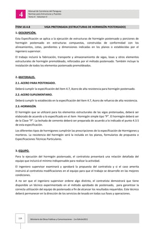119 Ministerio de Obras Publicas y Comunicaciones - 1ra Edición2011
ÍTEM 10.4.8 VIGA PRETENSADA (ESTRUCTURAS DE HORMIGÓN POSTENSADO)
1.-DESCRIPCIÓN.
Esta Especificación se aplica a la ejecución de estructuras de hormigón postensado y porciones de
hormigón postensado en estructuras compuestas, construidas de conformidad con los
alineamientos, cotas, pendientes y dimensiones indicadas en los planos o establecidas por el
ingeniero supervisor.
El trabajo incluirá la fabricación, transporte y almacenamiento de vigas, losas y otros elementos
estructurales de hormigón premoldeado, reforzados por el método postensado. También incluye la
instalación de todos los elementos postensado premoldeados.
2.-MATERIALES.
2.1.-ACERO PARA POSTENSADO.
Deberá cumplir la especificación del ítem 4.7, Acero de alta resistencia para hormigón postensado.
2.2.-ACERO SUPLEMENTARIO.
Deberá cumplir lo establecido en la especificación del ítem 4.7, Acero de refuerzo de alta resistencia.
2.3.-HORMIGÓN.
El hormigón que se utilizará para los elementos estructurales de las vigas pretensadas, deberá ser
elaborado de acuerdo a lo especificado en el ítem Hormigón simple tipo “P”. El hormigón deberá ser
de la Clase "P". La lechada de cemento deberá ser preparada de acuerdo a lo indicado el punto 4.3.5
de esta especificación.
Los diferentes tipos de hormigones cumplirán las prescripciones de la especificación de Hormigones y
morteros. La resistencia del hormigón será la incluida en los planos, formularios de propuesta o
Especificaciones Técnicas Particulares.
3.-EQUIPO.
Para la ejecución del hormigón postensado, el contratista presentará una relación detallada del
equipo que incluirá el mínimo indispensable para realizar la actividad.
El ingeniero supervisor examinará y aprobará la propuesta del contratista y si el caso amerita
instruirá al contratista modificaciones en el equipo para que el trabajo se desarrolle en las mejores
condiciones.
A no ser que el ingeniero supervisor ordene algo distinto, el contratista demostrará que tiene
disponible un técnico experimentado en el método aprobado de postensado, para garantizar la
correcta utilización del equipo de postensado a fin de alcanzar los resultados requeridos. Este técnico
deberá permanecer en la dirección de los servicios de tesado en todas sus fases y operaciones.
 