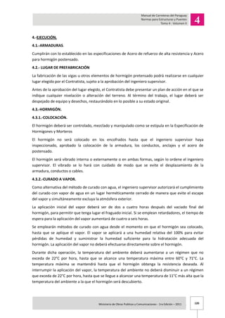 120Ministerio de Obras Publicas y Comunicaciones - 1ra Edición – 2011 .
4.-EJECUCIÓN.
4.1.-ARMADURAS.
Cumplirán con lo establecido en las especificaciones de Acero de refuerzo de alta resistencia y Acero
para hormigón postensado.
4.2.- LUGAR DE PREFABRICACIÓN
La fabricación de las vigas u otros elementos de hormigón pretensado podrá realizarse en cualquier
lugar elegido por el Contratista, sujeto a la aprobación del ingeniero supervisor.
Antes de la aprobación del lugar elegido, el Contratista debe presentar un plan de acción en el que se
indique cualquier nivelación o alteración del terreno. Al término del trabajo, el lugar deberá ser
despejado de equipo y desechos, restaurándolo en lo posible a su estado original.
4.3.-HORMIGÓN.
4.3.1.-COLOCACIÓN.
El hormigón deberá ser controlado, mezclado y manipulado como se estipula en la Especificación de
Hormigones y Morteros
El hormigón no será colocado en los encofrados hasta que el ingeniero supervisor haya
inspeccionado, aprobado la colocación de la armadura, los conductos, anclajes y el acero de
postensado.
El hormigón será vibrado interna o externamente o en ambas formas, según lo ordene el ingeniero
supervisor. El vibrado se lo hará con cuidado de modo que se evite el desplazamiento de la
armadura, conductos o cables.
4.3.2.-CURADO A VAPOR.
Como alternativa del método de curado con agua, el ingeniero supervisor autorizará el cumplimiento
del curado con vapor de agua en un lugar herméticamente cerrado de manera que evite el escape
del vapor y simultáneamente excluya la atmósfera exterior.
La aplicación inicial del vapor deberá ser de dos a cuatro horas después del vaciado final del
hormigón, para permitir que tenga lugar el fraguado inicial. Si se emplean retardadores, el tiempo de
espera para la aplicación del vapor aumentará de cuatro a seis horas.
Se emplearán métodos de curado con agua desde el momento en que el hormigón sea colocado,
hasta que se aplique el vapor. El vapor se aplicará a una humedad relativa del 100% para evitar
pérdidas de humedad y suministrar la humedad suficiente para la hidratación adecuada del
hormigón. La aplicación del vapor no deberá efectuarse directamente sobre el hormigón.
Durante dicha operación, la temperatura del ambiente deberá aumentarse a un régimen que no
exceda de 22°C por hora, hasta que se alcance una temperatura máxima entre 60°C y 71°C. La
temperatura máxima se mantendrá hasta que el hormigón obtenga la resistencia deseada. Al
interrumpir la aplicación del vapor, la temperatura del ambiente no deberá disminuir a un régimen
que exceda de 22°C por hora, hasta que se llegue a alcanzar una temperatura de 11°C más alta que la
temperatura del ambiente a la que el hormigón será descubierto.
 