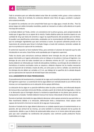 123 Ministerio de Obras Publicas y Comunicaciones - 1ra Edición2011
Toda la armadura para ser adherida deberá estar libre de suciedad, moho, grasa u otras sustancias
deletéreas. Antes de la lechada, los conductos deberán estar libres de agua, suciedad o cualquier
otra sustancia extraña.
Se soplarán los conductos con aire comprimido hasta que no salga agua a través de ellos. Para las
piezas largas con cables trenzados revestidos, puede ser necesario un tubo o caño abierto en la parte
más baja del conducto.
La lechada deberá ser fluida, similar a la consistencia de la pintura gruesa, pero proporcionada de
modo que el agua libre no se separe de la mezcla. Puede añadirse polvo de aluminio áspero en una
cantidad de 10 gr por bolsa de cemento o seguir las especificaciones del proveedor para tal efecto.
Se pueden usar plastificantes comerciales, empleados con la recomendación del fabricante, siempre
que no contengan ingredientes que sean corrosivos al acero. Se ejercerá suficiente presión en las
inyecciones de cemento para forzar la lechada íntegra a través del conducto, teniendo cuidado de
que no se produzca la ruptura de los conductos.
El control de inyección se hará mediante fichas, para controlar el volumen de inyección que ha sido
introducido en una vaina. Estas fichas serán aprobadas por el ingeniero supervisor.
Todos los ductos para estructuras continuas deberán tener drenajes de aire por encima de cada
apoyo intermedio y en lugares adicionales como se indique en los planos o instruya el Ingeniero. Los
drenajes de aire serán de tubos standard con un diámetro mínimo de 1/2". Las conexiones a los
ductos deberán ser efectuadas por medio de abrazaderas metálicas. Los drenajes de aire deberán ser
herméticos al mortero encintados como se requiera y deberán disponer de los medios necesarios
para la inyección de la lechada a través de ellos, así como para su cierre o sellado. Los extremos de
los drenajes de aire deben ser cortados a 2.5 cm. por debajo de la superficie de la calzada después
que las operaciones de inyección de lechada hayan sido concluidas.
4.3.6.-LANZAMIENTO DE VIGAS PREMOLDEADAS.
El procedimiento de levantamiento y traslado de las vigas será sometido previamente a la aprobación
del ingeniero supervisor. La sustentación de las vigas deberá ser realizada desde la cara inferior de las
mismas y en correspondencia con la ubicación de los apoyos definitivos.
La colocación de las vigas en su posición definitiva sobre las pilas y estribos, será efectuada después
de transcurrido un período mínimo de 30 días, contado a partir de la fecha de hormigonado, o menos
si se demuestra que el hormigón alcance la resistencia especificada en los planos para permitir su
manipulación y traslado. También deberán transcurriral menos 3 días desde la fecha de inyección.
Durante el período intermedio las vigas deberán descansar sobre apoyos provisorios que permitan su
libre movimiento debido a la retracción, deformación lenta y temperatura. Estos apoyos serán
capaces de transmitir al terreno la reacción de la viga por el peso propio.
Durante el traslado de las vigas deberá observarse un cuidado especial para el mantenimiento en su
posición, del eje vertical de las mismas, así como también la correcta ubicación de los puntos de
sustentación, debido a que el efecto de postensado debe actuar en el mismo plano del peso propio
para que sean cumplidas las condiciones del proyecto; caso contrario puede producirse fisuras
inadmisibles en la viga.
 