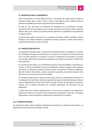 124Ministerio de Obras Publicas y Comunicaciones - 1ra Edición – 2011 .
a).- MATERIALES PARA EL LANZAMIENTO
Para el lanzamiento, el mismo deberá consistir en el empleo de equipos que van desde el
empleo de dollys sobre ruedas o rieles, o bien el levantado de vigas mediante grúas de
suficiente capacidad para levantar vigas desde 20 ton hasta 80 ton.
En caso de usar obra falsa, se emplearán los materiales que el Contratista considere
necesario en función a los rangos de luces a cubrir, desnivel con el terreno, cargas a soportar,
régimen del rió, etc. siempre y cuando los mismos garanticen la estabilidad y la seguridad de
la superestructura.
Las obras falsas podrán construirse con escuadrías de madera, perfiles metálicos, celosías
metálicas o de madera modulares, terraplenes de tierra, parciales o totales sobre tubos o
combinaciones de éstos u otros materiales.
b).- PROCESO CONSTRUCTIVO
El lanzamiento mediante grúas, la operación de levantado debe ser cuidadosa y en puntos
bien definidos de la viga, de manera que en la misma no se introduzcan esfuerzos para los
que no ha sido calculada, en la práctica se recurre a compensar los momentos y se coloca
una armadura adicional con los ganchos respectivos, por donde se hace pasar los cables para
dicha operación.
En caso de usar obra falsa, una vez definidos el eje final, cotas de fundación, coronamiento y
rasante, así como cuantificado el terreno de fundación y niveles de aguas y otros aspectos
necesarios, el Contratista presentará cálculos, planos y esquemas en donde se detallarán;
tipos de material, dimensiones, uniones, conexiones especiales, proceso de ejecución de la
obra falsa y una memoria de cálculo de respaldo.
El Contratista deberá prever aspectos constructivos como ser; contraflecha constructiva en
los cabezales de la obra falsa, elementos especiales de ajuste, tirantes laterales para evitar el
mínimo desplazamiento lateral del elemento vaciado, sistemas de liberación de puntales y
cimbras. No se admitirá elementos de hormigón postensado con desviación del eje
longitudinal.
La obra falsa será retirada cuidadosamente, una vez que el hormigón haya adquirido la
resistencia suficiente o de diseño, previa autorización del ingeniero supervisor y el puente
debe quedar con las dimensiones y alineamiento especificados en los planos.
4.3.7.-TRABAJOS DIVERSOS.
Los aparatos de apoyo, juntas, acabados y dispositivos de protección, se ejecutarán de acuerdo a la
especificación de Estructuras de hormigón armado.
 