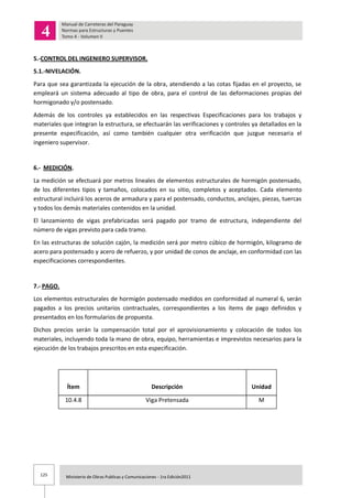 125 Ministerio de Obras Publicas y Comunicaciones - 1ra Edición2011
5.-CONTROL DEL INGENIERO SUPERVISOR.
5.1.-NIVELACIÓN.
Para que sea garantizada la ejecución de la obra, atendiendo a las cotas fijadas en el proyecto, se
empleará un sistema adecuado al tipo de obra, para el control de las deformaciones propias del
hormigonado y/o postensado.
Además de los controles ya establecidos en las respectivas Especificaciones para los trabajos y
materiales que integran la estructura, se efectuarán las verificaciones y controles ya detallados en la
presente especificación, así como también cualquier otra verificación que juzgue necesaria el
ingeniero supervisor.
6.- MEDICIÓN.
La medición se efectuará por metros lineales de elementos estructurales de hormigón postensado,
de los diferentes tipos y tamaños, colocados en su sitio, completos y aceptados. Cada elemento
estructural incluirá los aceros de armadura y para el postensado, conductos, anclajes, piezas, tuercas
y todos los demás materiales contenidos en la unidad.
El lanzamiento de vigas prefabricadas será pagado por tramo de estructura, independiente del
número de vigas previsto para cada tramo.
En las estructuras de solución cajón, la medición será por metro cúbico de hormigón, kilogramo de
acero para postensado y acero de refuerzo, y por unidad de conos de anclaje, en conformidad con las
especificaciones correspondientes.
7.- PAGO.
Los elementos estructurales de hormigón postensado medidos en conformidad al numeral 6, serán
pagados a los precios unitarios contractuales, correspondientes a los ítems de pago definidos y
presentados en los formularios de propuesta.
Dichos precios serán la compensación total por el aprovisionamiento y colocación de todos los
materiales, incluyendo toda la mano de obra, equipo, herramientas e imprevistos necesarios para la
ejecución de los trabajos prescritos en esta especificación.
Ítem Descripción Unidad
10.4.8 Viga Pretensada M
 