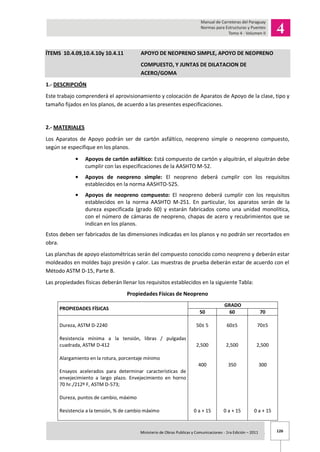 126Ministerio de Obras Publicas y Comunicaciones - 1ra Edición – 2011 .
ÍTEMS 10.4.09,10.4.10y 10.4.11 APOYO DE NEOPRENO SIMPLE, APOYO DE NEOPRENO
COMPUESTO, Y JUNTAS DE DILATACION DE
ACERO/GOMA
1.- DESCRIPCIÓN
Este trabajo comprenderá el aprovisionamiento y colocación de Aparatos de Apoyo de la clase, tipo y
tamaño fijados en los planos, de acuerdo a las presentes especificaciones.
2.- MATERIALES
Los Aparatos de Apoyo podrán ser de cartón asfáltico, neopreno simple o neopreno compuesto,
según se especifique en los planos.
Apoyos de cartón asfáltico: Está compuesto de cartón y alquitrán, el alquitrán debe
cumplir con las especificaciones de la AASHTO M-52.
Apoyos de neopreno simple: El neopreno deberá cumplir con los requisitos
establecidos en la norma AASHTO-525.
Apoyos de neopreno compuesto: El neopreno deberá cumplir con los requisitos
establecidos en la norma AASHTO M-251. En particular, los aparatos serán de la
dureza especificada (grado 60) y estarán fabricados como una unidad monolítica,
con el número de cámaras de neopreno, chapas de acero y recubrimientos que se
indican en los planos.
Estos deben ser fabricados de las dimensiones indicadas en los planos y no podrán ser recortados en
obra.
Las planchas de apoyo elastométricas serán del compuesto conocido como neopreno y deberán estar
moldeados en moldes bajo presión y calor. Las muestras de prueba deberán estar de acuerdo con el
Método ASTM D-15, Parte B.
Las propiedades físicas deberán llenar los requisitos establecidos en la siguiente Tabla:
Propiedades Físicas de Neopreno
PROPIEDADES FÍSICAS
GRADO
50 60 70
Dureza, ASTM D-2240
Resistencia mínima a la tensión, libras / pulgadas
cuadrada, ASTM D-412
Alargamiento en la rotura, porcentaje mínimo
Ensayos acelerados para determinar características de
envejecimiento a largo plazo. Envejecimiento en horno
70 hr./212º F, ASTM D-573;
Dureza, puntos de cambio, máximo
Resistencia a la tensión, % de cambio máximo
50± 5
2,500
400
0 a + 15
60±5
2,500
350
0 a + 15
70±5
2,500
300
0 a + 15
 