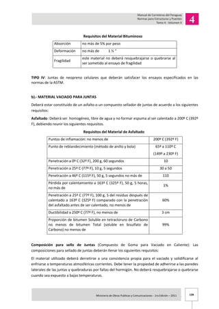128Ministerio de Obras Publicas y Comunicaciones - 1ra Edición – 2011 .
Requisitos del Material Bituminoso
Absorción no más de 5% por peso
Deformación no más de 1 ½ “
Fragilidad
este material no deberá resquebrajarse o quebrarse al
ser sometido al ensayo de fragilidad
TIPO IV: Juntas de neopreno celulares que deberán satisfacer los ensayos especificados en las
normas de la ASTM.
b).- MATERIAL VACIADO PARA JUNTAS
Deberá estar constituido de un asfalto o un compuesto sellador de juntas de acuerdo a los siguientes
requisitos:
Asfaltado: Deberá ser homogéneo, libre de agua y no formar espuma al ser calentado a 200º C (392º
F), debiendo reunir los siguientes requisitos.
Requisitos del Material de Asfaltado
Puntos de inflamación: no menos de 200º C (392º F)
Punto de reblandecimiento (método de anillo y bola) 65º a 110º C
(149º a 230º F)
Penetración a 0º C (32º F), 200 g, 60 segundos 10
Penetración a 25º C (77º F), 10 g, 5 segundos 30 a 50
Penetración a 46º C (115º F), 50 g, 5 segundos no más de 110
Pérdida por calentamiento a 163º C (325º F), 50 g, 5 horas,
no más de
1%
Penetración a 25º C (77º F), 100 g, 5 del residuo después de
calentado a 163º C (325º F) comparado con la penetración
del asfaltado antes de ser calentado, no menos de
60%
Ductibilidad a 250º C (77º F), no menos de 3 cm
Proporción de bitumen Soluble en tetracloruro de Carbono
no menos de bitumen Total (soluble en bisulfato de
Carbono) no menos de
99%
Composición para sello de Juntas (Compuesto de Goma para Vaciado en Caliente): Las
composiciones para sellado de juntas deberán llenar los siguientes requisitos:
El material utilizado deberá derretirse a una consistencia propia para el vaciado y solidificarse al
enfriarse a temperaturas atmosféricas corrientes. Debe tener la propiedad de adherirse a las paredes
laterales de las juntas y quebraduras por fallas del hormigón. No deberá resquebrajarse o quebrarse
cuando sea expuesto a bajas temperaturas.
 