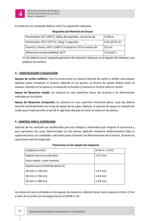 129 Ministerio de Obras Publicas y Comunicaciones - 1ra Edición2011
El material a ser ensayado deberá reunir los siguientes requisitos.
Requisitos del Material de Ensayo
Penetración, 0º C (32º F), 200 g, 60 segundos, no menos de 0.28 cm
Penetración, 25º C (77º F), 150 g, 5 segundos 0.45 a0.75 cm
Fluencia, 5 horas, 60º C (140º F) inclinación 75º no menos de 0.5 cm
Adherencia y extensibilidad, 15º F 5 ciclos(*)
(*) No deberá ocurrir resquebrajamiento del material o fractura en la ligazón del material y los
pedazos de mortero.
3.- CONSTRUCCIÓN Y COLOCACIÓN
Apoyos de cartón asfáltico: Para la construcción se colocan láminas de cartón y asfalto intercaladas
apiladas hasta completar el espesor indicado en los planos. La lámina de cartón deberá tener el
espesor indicado en los planos y el alquitrán se fundirá y colocará en brocha sobre el cartón.
Apoyo de Neopreno simple: Se colocará en una superficie plana, de acuerdo a las dimensiones
indicadas en los planos.
Apoyo de Neopreno compuesto: Se colocará en una superficie horizontal plana, cuyo eje deberá
coincidir perfectamente con el eje de apoyo de las vigas. Además, el aparato de apoyo se colocará de
modo que el lado paralelo al eje de la viga esté ubicado tal como se indica en los planos.
4.- CONTROL POR EL SUPERVISOR
Además de los controles ya establecidos para los trabajos y materiales que integran la estructura y
para garantizar las cotas determinadas en los planos, deberán instalarse deflectómetros bajo la
superestructura, en cantidades suficientes para controlar las deformaciones de la misma, durante las
operaciones del hormigonado.
Tolerancias en los apoyos de neopreno
Longitud y ancho 0 mm a + 5 mm
Espesor para una sola placa
Valor medio = valor nominal
± 0.5 mm
Espesor para el total de placas (t)
10 mm< t <30 mm
30 mm< t <50 mm
50 mm< t <80 mm
± 0.5 mm
± 0.8 mm
± 0.9 mm
Las placas de acero utilizadas en los apoyos de neopreno, deberán tener como espesor mínimo 1 mm
y estar de acuerdo con las exigencias de la ASTM A- 36.
 