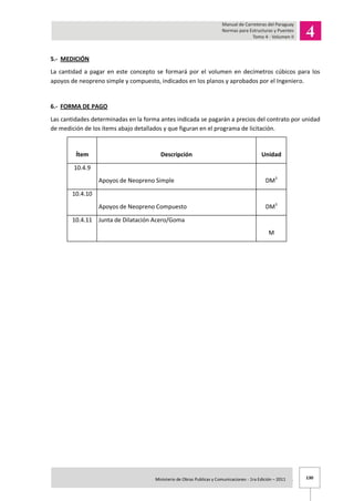 130Ministerio de Obras Publicas y Comunicaciones - 1ra Edición – 2011 .
5.- MEDICIÓN
La cantidad a pagar en este concepto se formará por el volumen en decímetros cúbicos para los
apoyos de neopreno simple y compuesto, indicados en los planos y aprobados por el Ingeniero.
6.- FORMA DE PAGO
Las cantidades determinadas en la forma antes indicada se pagarán a precios del contrato por unidad
de medición de los ítems abajo detallados y que figuran en el programa de licitación.
Ítem Descripción Unidad
10.4.9
Apoyos de Neopreno Simple DM3
10.4.10
Apoyos de Neopreno Compuesto DM3
10.4.11 Junta de Dilatación Acero/Goma
M
 