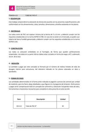 131 Ministerio de Obras Publicas y Comunicaciones - 1ra Edición2011
ÍTEM10.4.12 TUBO DE PVC 4”
1.-DESCRIPCION
Este trabajo comprenderá la colocación de drenes de acuerdo con las presentes especificaciones y de
conformidad con los alineamientos, cotas, tamaños, dimensiones y diseños existentes en los planos.
2.- MATERIALES
Los tubos serán de PVC con espesor mínimo de la lámina de 5 a 6 mm. y deberán cumplir con los
requisitos establecidos en la norma ASTM D-1785. En caso de no existir en el mercado, se podrá usar
tubería de hierro fundido galvanizado y deberán cumplir con los requisitos establecidos en la norma
ASTM A-142.
3.- CONSTRUCCIÓN
Los tubos se colocarán embebidos en el hormigón, de forma que queden perfectamente
empotrados. Los tubos en su parte inferior deben estar cortados en forma de sesgo a 45° y sobresalir
10 cm. de la losa.
4.- MEDICIÓN
La cantidad a pagar por este concepto se formará por el número de metros lineales de tubo de
desagüe interior para estructuras, del diámetro indicado en los planos colocados en obra y
aprobados.
5.- FORMA DE PAGO
Las cantidades determinadas en la forma antes indicada se pagarán a precios de contrato por unidad
de medición, para los Ítems abajo detallados y que figuran en el programa de licitación. Dicho precio
y pagos serán compensación total en concepto de suministro y colocación incluyendo mano de obra,
herramientas e imprevistos necesarios para completar la obra prescrita en esta sección.
Ítem Descripción Unidad
10.4.12 Tubo de PVC 4” M
 