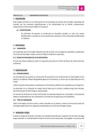 132Ministerio de Obras Publicas y Comunicaciones - 1ra Edición – 2011 .
ÍTEM 10.4.13 BARANDADO DE PUENTES
1.- DESCRIPCIÓN
Este trabajo consistirá en la construcción de las barandas de puentes de hormigón, ejecutadas de
acuerdo con las presentes especificaciones y de conformidad con el diseño, alineamientos,
acotamientos y dimensiones fijadas en los planos.
a).- CLASIFICACIÓN
Las barandas de puentes se clasificarán en barandas vaciadas en sitio, con postes
prefabricados o vaciados en sitio y pasamanos vaciados en sitio o barandas prefabricadas
en módulos.
2.- MATERIALES
2.1. HORMIGÓN
Los materiales para el hormigón deberán estar de acuerdo con las exigencias aplicables, establecidas
en el ítem de Hormigón simple o como lo indique el ingeniero supervisor.
2.2. ACERO DE REFUERZO DE ALTA RESISTENCIA
El acero de refuerzo deberá cumplir los requisitos prescritos en el ítem de Acero de refuerzo de alta
resistencia.
3.- CONSTRUCCIÓN
3.1. GENERALIDADES
Las barandas de los puentes se construirán de acuerdo con los alineamientos y cotas fijados en los
planos y no deberán reflejar desigualdad alguna en la estructura, a menos que se especifique de otro
modo.
Todos los postes de barandas se emplazarán verticalmente y deberán ser aprobados por el Ingeniero.
Las barandas no se colocarán en ningún tramo hasta que la cimbra o andamio haya sido retirado,
permitiendo que el tramo tenga su apoyo propio.
En caso de no verificarse lo arriba mencionado, las barandas deberán ser rechazadas y el Contratista
deberá reemplazarlas por otra satisfactoria corriendo con los gastos que esto signifique.
3.2. TIPO DE HORMIGÓN
Todo el hormigón será de la clase o clases indicadas en los planos y toda la construcción hecha de
hormigón deberá llenar las exigencias especificadas en el ítem de Hormigón Simple.
4.- MEDICIÓN Y PAGO
Cuando el pliego de licitación contenga una cantidad estimada para cualquiera de los ítems de pago
abajo indicados, la cantidad determinada en la forma arriba expresada, será pagada a los precios del
 